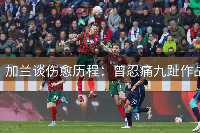 加兰谈伤愈历程：曾忍痛九趾作战 现身体状态满血回归