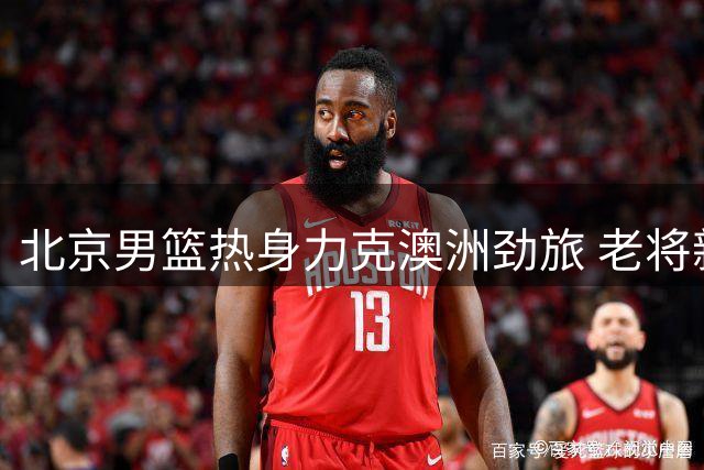 北京男篮热身力克澳洲劲旅 老将新人各有亮点